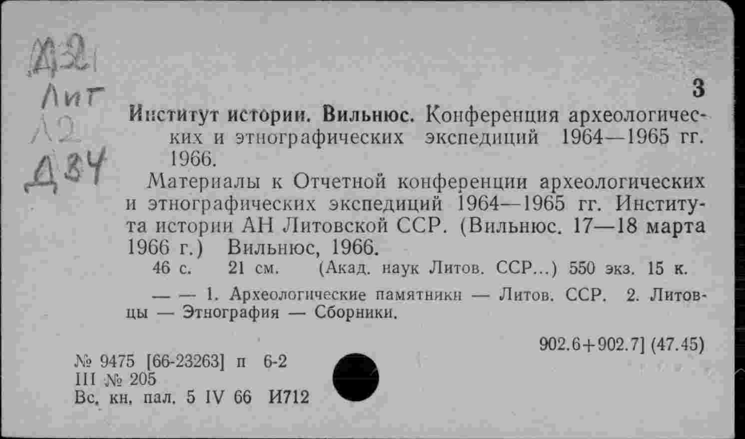 ﻿Лиг
дгУ
3
Институт истории. Вильнюс. Конференция археологических и этнографических экспедиций 1964—1965 гг. 1966.
Материалы к Отчетной конференции археологических и этнографических экспедиций 1964—1965 гг. Института истории АН Литовской ССР. (Вильнюс. 17—18 марта 1966 г.) Вильнюс, 1966.
46 с. 21 см. (Акад, наук Литов. ССР...) 550 экз. 15 к.
--------- 1. Археологические памятники — Литов. ССР. 2. Литовцы — Этнография — Сборники.
№ 9475 [66-23263] п 6-2
Il ! № 205
Вс, кн. пал. 5 IV 66 И712
902.6+902.7] (47.45)